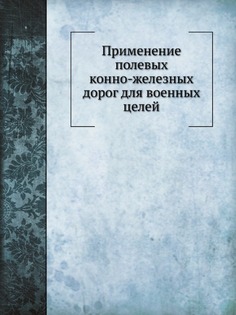 Применение полевых конно-железных дорог для военных целей Нобель Пресс