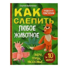 Кабаченко С. "Как слепить из пластилина любое животное за 10 минут. Звери, птицы, насекомые..." Эксмо