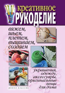 Книга Креативное рукоделие. Вяжем, шьем, плетем, вышиваем, создаем украшения, одежду, а... Рипол Классик